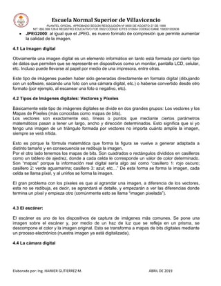 Escuela Normal Superior de Villavicencio
PLANTEL OFICIAL APROBADO SEGÚN RESOLUCIÓN Nº 0600 DE AGOSTO 27 DE 1999
NIT: 892.099.128-6 REGISTRO EDUCATIVO FOE 0502 CÓDIGO ICFES 010934 CÓDIGO DANE 150001000936
Elaborado por: Ing. HAIMER GUTIERREZ M. ABRIL DE 2019
 JPEG2000: al igual que el JPEG, es nuevo formato de compresión que permite aumentar
la calidad de la imagen.
4.1 La imagen digital
Obviamente una imagen digital es un elemento informático en tanto está formada por cierto tipo
de datos que permiten que se represente en dispositivos como un monitor, pantalla LCD, celular,
etc. Incluso puede llevarse al papel por medio de una impresora, entre otras.
Este tipo de imágenes pueden haber sido generadas directamente en formato digital (dibujando
con un software, sacando una foto con una cámara digital, etc.) o haberse convertido desde otro
formato (por ejemplo, al escanear una foto o negativo, etc).
4.2 Tipos de Imágenes digitales: Vectores y Píxeles
Básicamente este tipo de imágenes digitales se divide en dos grandes grupos: Los vectores y los
Mapas de Píxeles (más conocidas como mapas de bits).
Los vectores son exactamente eso, líneas o puntos que mediante ciertos parámetros
matemáticos pasan a tener un largo, ancho y dirección determinados. Esto significa que si yo
tengo una imagen de un triángulo formada por vectores no importa cuánto amplíe la imagen,
siempre se verá nítida.
Esto es porque la fórmula matemática que forma la figura se vuelve a generar adaptada a
distinto tamaño y en consecuencia se redibuja la imagen.
Por el otro lado tenemos los mapas de bits. Son cuadrados o rectángulos divididos en casilleros
como un tablero de ajedrez, donde a cada celda le corresponde un valor de color determinado.
Son “mapas” porque la información real digital sería algo así como “casillero 1: rojo oscuro;
casillero 2: verde aguamarina; casillero 3: azul; etc…” De esta forma se forma la imagen, cada
celda se llama píxel, y al unirlos se forma la imagen.
El gran problema con los píxeles es que al agrandar una imagen, a diferencia de los vectores,
esta no se redibuja, es decir, se agrandará el detalle, y empezarán a ver las diferencias donde
termina un píxel y empieza otro (comúnmente esto se llama “imagen pixelada”).
4.3 El escáner:
El escáner es uno de los dispositivos de captura de imágenes más comunes. Se pone una
imagen sobre el escáner y, por medio de un haz de luz que se refleja en un prisma, se
descompone el color y la imagen original. Esto se transforma a mapas de bits digitales mediante
un proceso electrónico (nuestra imagen ya está digitalizada).
4.4 La cámara digital
 