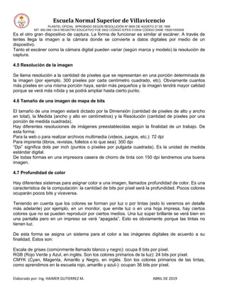 Escuela Normal Superior de Villavicencio
PLANTEL OFICIAL APROBADO SEGÚN RESOLUCIÓN Nº 0600 DE AGOSTO 27 DE 1999
NIT: 892.099.128-6 REGISTRO EDUCATIVO FOE 0502 CÓDIGO ICFES 010934 CÓDIGO DANE 150001000936
Elaborado por: Ing. HAIMER GUTIERREZ M. ABRIL DE 2019
Es el otro gran dispositivo de captura. La forma de funcionar es similar al escáner. A través de
lentes llega la imagen a la cámara donde se convierte a datos digitales por medio de un
dispositivo.
Tanto el escáner como la cámara digital pueden variar (según marca y modelo) la resolución de
captura.
4.5 Resolución de la imagen
Se llama resolución a la cantidad de píxeles que se representan en una porción determinada de
la imagen (por ejemplo, 300 píxeles por cada centímetro cuadrado, etc). Obviamente cuantos
más píxeles en una misma porción haya, serán más pequeños y la imagen tendrá mayor calidad
porque se verá más nítida y se podrá ampliar hasta cierto punto.
4.6 Tamaño de una imagen de mapa de bits
El tamaño de una imagen estará dictado por la Dimensión (cantidad de píxeles de alto y ancho
en total), la Medida (ancho y alto en centímetros) y la Resolución (cantidad de píxeles por una
porción de medida cuadrada).
Hay diferentes resoluciones de imágenes preestablecidas según la finalidad de un trabajo. De
esta forma:
Para la web o para realizar archivos multimedia (videos, juegos, etc.): 72 dpi
Para imprenta (libros, revistas, folletos o lo que sea): 300 dpi
“Dpi” significa dots per inch (puntos o píxeles por pulgada cuadrada). Es la unidad de medida
estándar digital.
De todas formas en una impresora casera de chorro de tinta con 150 dpi tendremos una buena
imagen.
4.7 Profundidad de color
Hay diferentes sistemas para asignar color a una imagen, llamados profundidad de color. Es una
característica de la computación: la cantidad de bits por píxel será la profundidad. Pocos colores
ocuparán pocos bits y viceversa.
Teniendo en cuenta que los colores se forman por luz o por tintas (esto lo veremos en detalle
más adelante) por ejemplo, en un monitor, que emite luz o en una hoja impresa, hay ciertos
colores que no se pueden reproducir por ciertos medios. Una luz súper brillante se verá bien en
una pantalla pero en un impreso se verá “apagada”. Esto es obviamente porque las tintas no
tienen luz.
De esta forma se asigna un sistema para el color a las imágenes digitales de acuerdo a su
finalidad. Estos son:
Escala de grises (comúnmente llamado blanco y negro): ocupa 8 bits por píxel.
RGB (Rojo Verde y Azul, en inglés. Son los colores primarios de la luz): 24 bits por píxel.
CMYK (Cyan, Magenta, Amarillo y Negro, en inglés. Son los colores primarios de las tintas,
como aprendimos en la escuela rojo, amarillo y azul-): ocupan 36 bits por píxel.
 