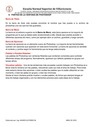 Escuela Normal Superior de Villavicencio
PLANTEL OFICIAL APROBADO SEGÚN RESOLUCIÓN Nº 0600 DE AGOSTO 27 DE 1999
NIT: 892.099.128-6 REGISTRO EDUCATIVO FOE 0502 CÓDIGO ICFES 010934 CÓDIGO DANE 150001000936
Elaborado por: Ing. HAIMER GUTIERREZ M. ABRIL DE 2019
6. PARTES DE LA VENTANA DE PHOTOSHOP
Barra de Título
En la barra de título solo puedes encontrar el nombre que has puesto a tu archivo de
photoshop una vez que los has guardado.
Barra de Menú
La barra en el extremo superior es la Barra de Menú, esta barra aparece en la mayoría de
programas por lo que ya debes estar acostumbrado a ella. Desde aquí podrás acceder a
diferentes opciones de menú, como por ejemplo abrir un archivo, guardarlo y luego cerrarlo.
Barra de Opciones
La barra de opciones es un elemento nuevo de Photoshop. La mayoría de las herramientas
cuentan con opciones que aparecen en esta barra horizontal. La barra de opciones es sensible
al contexto y cambia según la herramienta que se tenga seleccionada.
Paletas o Paneles flotantes
Las paletas de Photoshop son ventanas flotantes que contienen comandos para controlar
diferentes tareas del programa. Normalmente, aparecen por defecto apiladas en grupos con
tareas afines.
Visualizar paletas: Una de las tendencias más acusadas cuando trabajas con Photoshop es a
llenar toda la ventana con las paletas, reduciendo cada vez más el área de trabajo. Para evitar
este extremo tienes tres opciones: o bien ocultas las paletas que no estás utilizando en ese
momento, o bien las apilas en grupos, o bien las minimizas.
Desde el menú Ventana podrás mostrar u ocultar paletas, de forma que siempre tengas el
área de trabajo organizada y con los elementos precisos para cada etapa de tu trabajo.
 