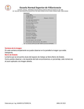 Escuela Normal Superior de Villavicencio
PLANTEL OFICIAL APROBADO SEGÚN RESOLUCIÓN Nº 0600 DE AGOSTO 27 DE 1999
NIT: 892.099.128-6 REGISTRO EDUCATIVO FOE 0502 CÓDIGO ICFES 010934 CÓDIGO DANE 150001000936
Elaborado por: Ing. HAIMER GUTIERREZ M. ABRIL DE 2019
Ventana de la imagen
En esta ventana simplemente se puede observar en la pantalla la imagen que estás
trabajando.
Barra de Estado
La barra que se encuentra al pie del espacio de trabajo se llama Barra de Estado.
Como podrás observar, a la izquierda del todo encontraremos un porcentaje, este número es
el zoom aplicado a la imagen abierta.
 