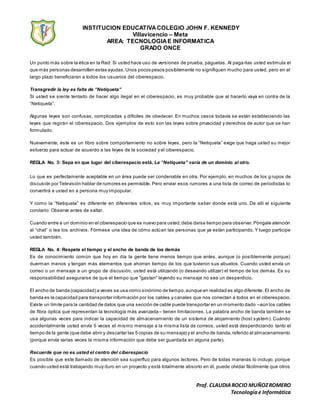 INSTITUCION EDUCATIVACOLEGIO JOHN F. KENNEDY
Villavicencio – Meta
AREA: TECNOLOGIAE INFORMATICA
GRADO ONCE
Prof. CLAUDIAROCIO MUÑOZROMERO
Tecnologíae Informática
Un punto más sobre la ética en la Red: Si usted hace uso de versiones de prueba, páguelas. Al paga rlas usted estimula el
que más personas desarrollen estas ayudas.Unos pocos pesos posiblemente no signifiquen mucho para usted, pero en el
largo plazo beneficiaran a todos los usuarios del ciberespacio.
Transgredir la ley es falta de “Netiqueta”
Si usted se siente tentado de hacer algo ilegal en el ciberespacio, es muy probable que al hacerlo vaya en contra de la
“Netiqueta”.
Algunas leyes son confusas, complicadas y difíciles de obedecer. En muchos casos todavía se están estableciendo las
leyes que regirán el ciberespacio. Dos ejemplos de esto son las leyes sobre privacidad y derechos de autor que se han
formulado.
Nuevamente, éste es un libro sobre comportamiento no sobre leyes, pero la “Netiqueta” exige que haga usted su mejor
esfuerzo para actuar de acuerdo a las leyes de la sociedad y el ciberespacio.
REGLA No. 3: Sepa en que lugar del ciberespacio está, La “Netiqueta” varía de un dominio al otro.
Lo que es perfectamente aceptable en un área puede ser condenable en otra. Por ejemplo, en muchos de los g rupos de
discusión por Televisión hablar de rumores es permisible. Pero enviar esos rumores a una lista de correo de periodistas lo
convertirá a usted en a persona muy impopular.
Y como la “Netiqueta” es diferente en diferentes sitios, es muy importante saber donde está uno. De allí el siguiente
corolario: Observe antes de saltar.
Cuando entre a un dominio en el ciberespacio que es nuevo para usted,debe darse tiempo para observar.Póngale atención
al “chat” o lea los archivos. Fórmese una idea de cómo actúan las personas que ya están participando. Y luego participe
usted también.
REGLA No. 4: Respete el tiempo y el ancho de banda de los demás
Es de conocimiento común que hoy en día la gente tiene menos tiempo que antes, aunque (o posiblemente porque)
duerman menos y tengan más elementos que ahorran tiempo de los que tuvieron sus abuelos. Cuando usted envía un
correo o un mensaje a un grupo de discusión, usted está utilizando (o deseando utilizar) el tiempo de los demás. Es su
responsabilidad asegurarse de que el tiempo que "gastan" leyendo su mensaje no sea un desperdicio.
El ancho de banda (capacidad) a veces se usa como sinónimo de tiempo,aunque en realidad es algo diferente. El ancho de
banda es la capacidad para transportar información por los cables y canales que nos conectan a todos en el ciberespacio.
Existe un límite para la cantidad de datos que una sección de cable puede transportar en un momento dado –aún los cables
de fibra óptica que representan la tecnología más avanzada– tienen limitaciones. La palabra ancho de banda también se
usa algunas veces para indicar la capacidad de almacenamiento de un sistema de alojamiento (host system). Cuándo
accidentalmente usted envía 5 veces el mismo mensaje a la misma lista de correos, usted está desperdiciando tanto el
tiempo de la gente (que debe abrir y descartar las 5 copias de su mensaje) y el ancho de banda,referido al almacenamiento
(porque envía varias veces la misma información que debe ser guardada en alguna parte).
Recuerde que no es usted el centro del ciberespacio
Es posible que este llamado de atención sea superfluo para algunos lectores. Pero de todas maneras lo incluyo, porque
cuando usted está trabajando muy duro en un proyecto y está totalmente absorto en él, puede olvidar fácilmente que otros
 