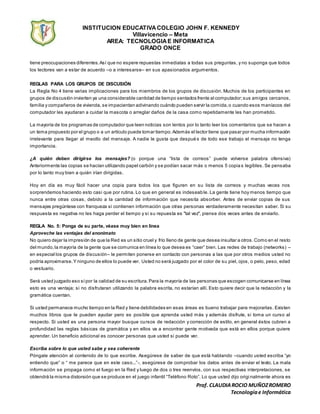 INSTITUCION EDUCATIVACOLEGIO JOHN F. KENNEDY
Villavicencio – Meta
AREA: TECNOLOGIAE INFORMATICA
GRADO ONCE
Prof. CLAUDIAROCIO MUÑOZROMERO
Tecnologíae Informática
tiene preocupaciones diferentes.Así que no espere repuestas inmediatas a todas sus preguntas, y no suponga que todos
los lectores van a estar de acuerdo –o a interesarse– en sus apasionados argumentos.
REGLAS PARA LOS GRUPOS DE DISCUSIÓN
La Regla No 4 tiene varias implicaciones para los miembros de los grupos de discusión. Muchos de los participantes en
grupos de discusión invierten ya una considerable cantidad de tiempo sentados frente al computador;sus amigos cercanos,
familia y compañeros de vivienda, se impacientan adivinando cuándo pueden servir la comida,o cuando esos maníacos del
computador les ayudaran a cuidar la mascota o arreglar daños de la casa como repetidamente les han prometido.
La mayoría de los programas de computador que leen noticias son lentos por lo tanto leer los comentarios que se hacen a
un tema propuesto por el grupo o a un artículo puede tomar tiempo.Además el lector tiene que pasar por mucha información
irrelevante para llegar al meollo del mensaje. A nadie le gusta que después de todo ese trabajo el mensaje no tenga
importancia.
¿A quién deben dirigirse los mensajes? (o porque una “lista de correos” puede volverse palabra ofensiva)
Anteriormente las copias se hacían utilizando papel carbón y se podían sacar más o menos 5 copia s legibles. Se pensaba
por lo tanto muy bien a quién irían dirigidas.
Hoy en día es muy fácil hacer una copia para todos los que figuren en su lista de correos y muchas veces nos
sorprendemos haciendo esto casi que por rutina. Lo que en general es indeseable. La gente tiene hoy menos tiempo que
nunca entre otras cosas, debido a la cantidad de información que necesita absorber. Antes de enviar copias de sus
mensajes pregúntese con franqueza si contienen información que otras personas verdaderamente necesitan saber. Si su
respuesta es negativa no les haga perder el tiempo y si su repuesta es "tal vez", piense dos veces antes de enviarlo.
REGLA No. 5: Ponga de su parte, véase muy bien en línea
Aproveche las ventajas del anonimato
No quiero dejar la impresión de que la Red es un sitio cruel y frío lleno de gente que desea insultar a otros.Como en el resto
del mundo,la mayoría de la gente que se comunica en línea lo que desea es “caer” bien. Las redes de trabajo (networks) –
en especial los grupos de discusión– le permiten ponerse en contacto con personas a las que por otros medios usted no
podría aproximarse.Y ninguno de ellos lo puede ver. Usted no será juzgado por el color de su piel, ojos, o pelo, peso, edad
o vestuario.
Será usted juzgado eso sípor la calidad de su escritura.Para la mayoría de las personas que escogen comunicarse en línea
esto es una ventaja; si no disfrutaran utilizando la palabra escrita, no estarían allí. Esto quiere decir que la redacción y la
gramática cuentan.
Si usted permanece mucho tiempo en la Red y tiene debilidades en esas áreas es bueno trabajar para mejorarlas. Existen
muchos libros que le pueden ayudar pero es posible que aprenda usted más y además disfrute, si toma un curso al
respecto. Si usted es una persona mayor busque cursos de redacción y corrección de estilo, en general éstos cubren a
profundidad las reglas básicas de gramática y en ellos va a encontrar gente motivada que está en ellos porque quiere
aprender. Un beneficio adicional es conocer personas que usted si puede ver.
Escriba sobre lo que usted sabe y sea coherente
Póngale atención al contenido de lo que escribe. Asegúrese de saber de que está hablando –cuando usted escriba “yo
entiendo que” o “ me parece que en este caso...”-, asegúrese de comprobar los datos antes de enviar el texto. La mala
información se propaga como el fuego en la Red y luego de dos o tres reenvíos, con sus respectivas interpretaciones, se
obtendrá la misma distorsión que se produce en el juego infantil “Teléfono Roto”. Lo que usted dijo origi nalmente ahora es
 