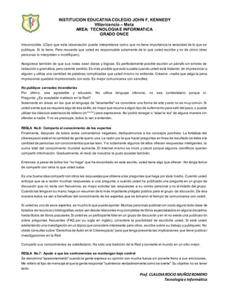 INSTITUCION EDUCATIVACOLEGIO JOHN F. KENNEDY
Villavicencio – Meta
AREA: TECNOLOGIAE INFORMATICA
GRADO ONCE
Prof. CLAUDIAROCIO MUÑOZROMERO
Tecnologíae Informática
irreconocible. (Claro que esta observación puede interpretarse como que no tiene importancia la veracidad de lo que se
publique. Si la tiene. Pero recuerde que usted es responsable solamente de lo que usted escribe y no de cómo otras
personas lo interpreten o modifiquen).
Asegúrese también de que sus notas sean claras y lógicas. Es perfectamente posible escribir un párrafo sin errores de
redacción o gramática,pero carente sentido.Es más posible que esto suceda cuando usted está tratando de impresionar a
alguien y utiliza una cantidad de palabras complicadas que usted mismo no entiende. Créame –nadie que valga la pena
impresionar quedará impresionado con esto. Es mejor comunicarse con sencillez.
No publique carnadas incendiarias
Por último, sea agradable y educado. No utilice lenguaje ofensivo, no sea contestatario porque sí.
Pregunta: ¿Es aceptable maldecir en la Red?
Solamente en áreas en las que el lenguaje de "alcantarilla" se considere una forma de arte y esto no es muy común. Si
usted siente que se requiere algo de ese estilo,es mejor que recurra a algún tipo de eufemismo para salir del paso; o puede
utilizar los clásicos asteriscos de relleno (m*****) para expresarse. Así podrá renegar o “alzar la voz” de alguna manera sin
ofender a nadie. Y no se preocupe, todos lo van a entender.
REGLA No.6: Comparta el conocimiento de los expertos
Finalmente, después de todos estos comentarios negativos, dediquémonos a los consejos positivos. La fortaleza del
ciberespacio está en la cantidad de gente que lo usa.La razón por la que hacer preguntas en línea da resultado se debe a la
cantidad de personas con conocimientos que las leen. Y si solamente algunos de ellos ofrecen respuestas inteligentes, la
suma total del conocimiento mundial aumenta. El Internet mismo se inició y creció porque algunos científicos querían
compartir información. Gradualmente, el resto de nosotros la pudo acceder también.
Entonces,a pesar de todos los “no haga” que ha encontrado en este escrito, usted tiene algo que ofrecer. No tenga temor
de compartir con otros lo que usted sabe.
Es una buena idea compartir con otros las respuestas que obtiene a las preguntas que haga por éste medio. Cuando usted
anticipa que va a recibir muchas respuestas a una pregunta, o cuándo usted ha publicado una pregunta en un grupo de
discusión que no visita con frecuencia, es mejor solicitar las respuestas a su correo personal y no al listado del grupo.
Cuando las tenga en su mano,haga un resumen de lo más importante yhágalo público para el grupo de discusión. De ésa
manera todos se van a beneficiar del conocimiento de los expertos que se tomaron el tiempo de comunicarse con usted.
Si usted es uno de esos expertos,es mucho lo que puede aportar.Muchas personas publican sin costo alguno toda clase de
listados de recursos o bibliografías,estos van desde relaciones muycompletas de libros especializados en alguna disciplina
hasta títulos de libros populares.Si usted es un participante líder en un grupo de discusión y en el no existe una publicaci ón
sobre preguntas frecuentes (FAQ por su sigla en inglés), considere la posibilidad de escribirla usted. Si está usted
adelantando una investigación en un tópico que considere interesante para otros, escriba sobre su trabajo y publíquelo. No
olvide consultar sobre “Derechos de Autor en el Ciberespacio” para que tenga presente las implicaciones que tiene publica r
investigaciones en la Red
Compartir sus conocimientos es satisfactorio. Ha sido una tradición de la Red y convierte el mundo en un sitio mejor.
REGLA No.7: Ayude a que las controversias se mantengan bajo control
Se denomina "apasionamiento"cuando la gente expresa su opinión con mucha fuerza sin ponerle freno a sus emociones.
Me refiero al tipo de mensaje al que la gente responde "cuéntenos verdaderamente como se siente".Su objetivo no es tener
tacto.
 