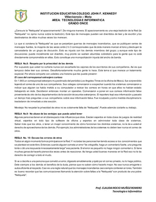 INSTITUCION EDUCATIVACOLEGIO JOHN F. KENNEDY
Villavicencio – Meta
AREA: TECNOLOGIAE INFORMATICA
GRADO ONCE
Prof. CLAUDIAROCIO MUÑOZROMERO
Tecnologíae Informática
¿Censura la "Netiqueta" el apasionamiento?. De ninguna manera. El apasionamiento es una vieja tradición de la Red (la
"Netiqueta" no opina nunca sobre la tradición). Este tipo de mensajes pueden ser dive rtidos de leer y de escribir y los
destinatarios de ellos muchas veces los merecen.
Lo que si condena la "Netiqueta" es que se perpetúen guerras de mensajes incendiarios, que se publiquen series de
mensajes fuertes, la mayoría de las veces entre 2 ó 3 corresponsales que de ésta manera marcan el tono y destruyen la
camaradería de un grupo de discusión. Esto es injusto con los demás miembros del grupo; y aunque este tipo de
discusiones puede inicialmente ser divertido, muy pronto se vuelven aburridas sobretod o para la gente que no está
directamente comprometida en ellas. Esto constituye una monopolización injusta del ancho de banda.
REGLA No.8: Respeto por la privacidad de los demás
Por supuesto que usted no soñaría nunca con escarbarle los cajones de los escritorios de sus compañeros. Así es que
tampoco debe leer sus correos. Desafortunadamente mucha gente lo hace. Este tema si que merece un tratamiento
especial. Por ahora comparto con ustedes una historia que les puede prevenir:
El caso del corresponsal extranjero curioso
En 1.993 un corresponsal extranjero muyestimado del periódico Los Angeles Times en la oficina de Moscú, fue sorprendido
leyendo el correo de uno de sus compañeros. Sus colegas comenzaron a sospechar cuando los sistemas comenzaron a
indicar que alguien se había metido a su computador a revisar los correos en horas en que ellos no habían estado
trabajando en éste. Decidieron entonces montar un operativo. Comenzaron a poner en sus correos información falsa
proveniente de otro de los departamentos de la sección de asuntos extranjeros. El reportero leyó esa información y pasado
un tiempo hizo preguntas a sus compañeros sobre esa información falsa. Fue inculpado y como medida disciplinaria lo
trasladaron de inmediato a otra sección.
Moraleja: No respetar la privacidad de otros no es solamente falta de “Netiqueta”. Puede además costarle su trabajo.
REGLA No.9: No abuse de las ventajas que pueda usted tener
Algunas personas tienen en el ciberespacio más influencia que otras. Existen expertos en toda clase de juegos de realidad
virtual, expertos en todo tipo de software de oficina y expertos en administrar toda clase de sistemas.
Saber más que los otros, o tener un mayor conocimiento de cómo funcionan los distintos sistemas, no le da a usted el
derecho de aprovecharse de los demás.Por ejemplo,los administradores de los sistemas no deben leer nunca el correo de
otros.
REGLA No. 10: Excuse los errores de otros
Todos en algún momento fuimos primíparos en la Red.Y no todas las personas han tenido acceso a los conocimientos que
se plantean en este libro.Entonces cuando alguien cometa un error "de ortografía, haga un comentario fuerte, una pregunta
tonta o dé una respuesta innecesariamente larga"sea paciente.Si el error es pequeño no haga ningún comentari o. Si tiene
muchas ganas de hacerlo piense dos veces antes de reaccionar. Así tenga usted buenas maneras en la Red eso no le da
derecho de corregir a todo el mudo.
Si va a decirle a una persona que cometió un error,dígaselo amablemente y ojalá por el correo privado, no lo haga público.
Dele siempre a los demás el beneficio de la duda, piense que no saben cómo hacerlo mejor. No sea nunca arrogante o
autosuficiente al respecto.Casi es una regla natural que los mensajes incendiarios casi siempre contienen errores.También
es bueno recordar que las comunicaciones llamando la atención sobre faltas a la "Netiqueta" son producto de una pobre
"Netiqueta".
 
