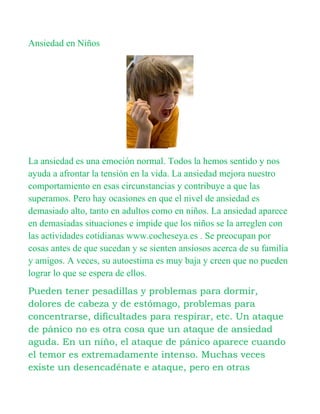 Ansiedad en Niños




La ansiedad es una emoción normal. Todos la hemos sentido y nos
ayuda a afrontar la tensión en la vida. La ansiedad mejora nuestro
comportamiento en esas circunstancias y contribuye a que las
superamos. Pero hay ocasiones en que el nivel de ansiedad es
demasiado alto, tanto en adultos como en niños. La ansiedad aparece
en demasiadas situaciones e impide que los niños se la arreglen con
las actividades cotidianas www.cocheseya.es . Se preocupan por
cosas antes de que sucedan y se sienten ansiosos acerca de su familia
y amigos. A veces, su autoestima es muy baja y creen que no pueden
lograr lo que se espera de ellos.
Pueden tener pesadillas y problemas para dormir,
dolores de cabeza y de estómago, problemas para
concentrarse, dificultades para respirar, etc. Un ataque
de pánico no es otra cosa que un ataque de ansiedad
aguda. En un niño, el ataque de pánico aparece cuando
el temor es extremadamente intenso. Muchas veces
existe un desencadénate e ataque, pero en otras
 