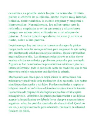 ocasiones es posible saber lo que ha ocurrido. El niño
pierde el control de sí mismo, siente miedo muy intenso,
tiembla, tiene náuseas, le cuesta respirar y empieza a
hiperventilas. Normalmente, los niños optan por la
retirada y empiezan a evitar personas y situaciones
porque no saben cómo enfrentarse a un ataque de
pánico. A veces quieren quedarse en casa y no ver a
nadie, salvo a sus padres.
Lo primero que hay que hacer es reconocer el ataque de pánico.
Luego puede solicitar consejo médico, para asegurase de que no hay
otro problema de salud que cause los síntomas. Quizá le prescriban
medicación a su hijo. Los fármacos psiquiátricos en niños tienen
muchos efectos secundarios y problemas generados por la retirada.
Algunos se han ocasionado con pensamientos suicidas en jóvenes.
Intente informarse todo lo que pueda sobre las medicinas que le han
prescrito a su hijo para tomar una decisión de criterio.
Muchos médicos creen que es mejor iniciar la intervención con
psiquiatría y añadir más tarde medicación si es necesario. Los padres
también pueden ayudar a sus hijos. Pueden enseñarles a respirar y
relajarse cuando se enfrenten a determinadas situaciones de tensión.
Las técnicas de respiración diafragmática pueden ser útiles para
conseguir esto. Asimismo, los padres pueden enseñar a sus hijos a
aceptar la incertidumbre no debería llevar siempre a pensamientos
negativos sobre los posibles resultados de aún actividad. Quizá no
sea así, y siempre merece la pena intentarlo. Promueva la actividad
física en los niños.
 