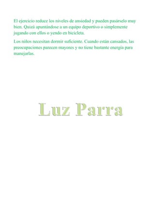 El ejercicio reduce los niveles de ansiedad y pueden pasárselo muy
bien. Quizá apuntándose a un equipo deportivo o simplemente
jugando con ellos o yendo en bicicleta.
Los niños necesitan dormir suficiente. Cuando están cansados, las
preocupaciones parecen mayores y no tiene bastante energía para
manejarlas.
 
