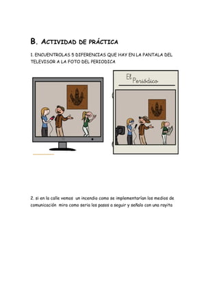 B. ACTIVIDAD DE PRÁCTICA
1. ENCUENTROLAS 5 DIFERENCIAS QUE HAY EN LA PANTALA DEL
TELEVISOR A LA FOTO DEL PERIODICA
2. si en la calle vemos un incendio como se implementarían los medios de
comunicación mira como seria los pasos a seguir y señalo con una rayita
 