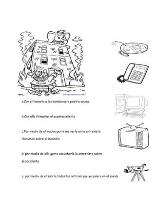 a.Con el llamaría a los bomberos y pediría ayuda
b.Con ella firmarían el acontecimiento
c.Por medio de el mucha gente me vería en la entrevista
Hablando sobre el incendio.
d. por medio de ella gente escucharía la entrevista sobre
el accidente
c. por medio de el sabría todas las noticias que yo quiera en el mundo
 