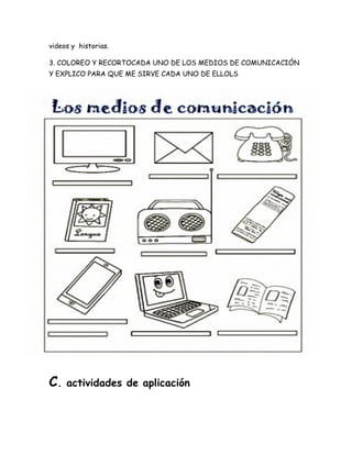videos y historias.
3. COLOREO Y RECORTOCADA UNO DE LOS MEDIOS DE COMUNICACIÓN
Y EXPLICO PARA QUE ME SIRVE CADA UNO DE ELLOLS
C. actividades de aplicación
 