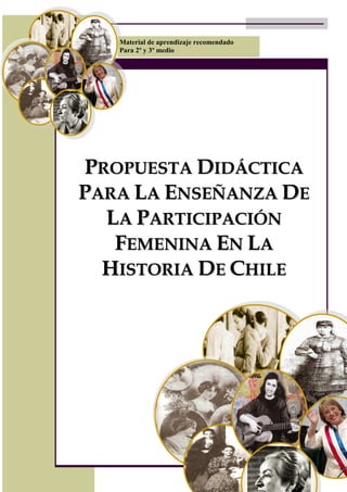 Material de aprendizaje recomendado
   Para 2º y 3º medio




PROPUESTA DIDÁCTICA
PARA LA ENSEÑANZA DE
  LA PARTICIPACIÓN
   FEMENINA EN LA
  HISTORIA DE CHILE
 