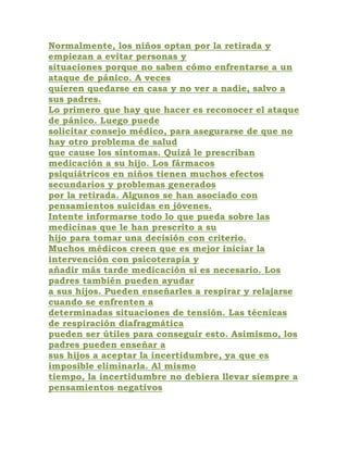 Normalmente, los niños optan por la retirada y
empiezan a evitar personas y
situaciones porque no saben cómo enfrentarse a un
ataque de pánico. A veces
quieren quedarse en casa y no ver a nadie, salvo a
sus padres.
Lo primero que hay que hacer es reconocer el ataque
de pánico. Luego puede
solicitar consejo médico, para asegurarse de que no
hay otro problema de salud
que cause los síntomas. Quizá le prescriban
medicación a su hijo. Los fármacos
psiquiátricos en niños tienen muchos efectos
secundarios y problemas generados
por la retirada. Algunos se han asociado con
pensamientos suicidas en jóvenes.
Intente informarse todo lo que pueda sobre las
medicinas que le han prescrito a su
hijo para tomar una decisión con criterio.
Muchos médicos creen que es mejor iniciar la
intervención con psicoterapia y
añadir más tarde medicación si es necesario. Los
padres también pueden ayudar
a sus hijos. Pueden enseñarles a respirar y relajarse
cuando se enfrenten a
determinadas situaciones de tensión. Las técnicas
de respiración diafragmática
pueden ser útiles para conseguir esto. Asimismo, los
padres pueden enseñar a
sus hijos a aceptar la incertidumbre, ya que es
imposible eliminarla. Al mismo
tiempo, la incertidumbre no debiera llevar siempre a
pensamientos negativos
 