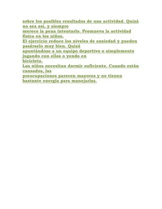 sobre los posibles resultados de una actividad. Quizá
no sea así, y siempre
merece la pena intentarlo. Promueva la actividad
física en los niños.
El ejercicio reduce los niveles de ansiedad y pueden
pasárselo muy bien. Quizá
apuntándose a un equipo deportivo o simplemente
jugando con ellos o yendo en
bicicleta.
Los niños necesitan dormir suficiente. Cuando están
cansados, las
preocupaciones parecen mayores y no tienen
bastante energía para manejarlas.
 