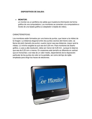 DISPOSITIVOS DE SALIDA:



      MONITOR:
      un monitor es un periférico de salida que muestra la información de forma
      gráfica de una computadora. Los monitores se conectan a la computadora a
      través de una tarjeta gráfica (o adaptador o tarjeta de video).



CARACTERISTICAS:

Los monitores están formados por una trama de puntos, que hacen a la nitidez de
la imagen. La distancia diagonal entre dos puntos vecinos del mismo color, se
llama dot pitch (tamaño de punto); cuanto menor sea esa distancia, mayor será la
nitidez. Lo mínimo exigible es que sea de 0,28 mm. Para monitores de diseño
gráfico, o usos a alta resolución, debe ser menor de 0,28 mm , aunque lo ideal es
que sea de 0,25 mm o menos. En ocasiones este tamaño es diferente en vertical
que en horizontal, o se trata de un valor medio, dependiendo de la disposición
particular de los puntos de color en la pantalla, así como del tipo de rejilla
empleada para dirigir los haces de electrones.
 