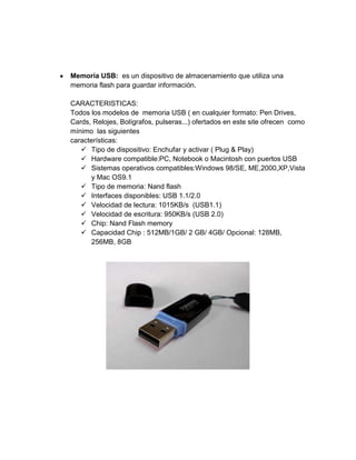 Memoria USB: es un dispositivo de almacenamiento que utiliza una
memoria flash para guardar información.

CARACTERISTICAS:
Todos los modelos de memoria USB ( en cualquier formato: Pen Drives,
Cards, Relojes, Bolígrafos, pulseras...) ofertados en este site ofrecen como
mínimo las siguientes
características:
    Tipo de dispositivo: Enchufar y activar ( Plug & Play)
    Hardware compatible:PC, Notebook o Macintosh con puertos USB
    Sistemas operativos compatibles:Windows 98/SE, ME,2000,XP,Vista
      y Mac OS9.1
    Tipo de memoria: Nand flash
    Interfaces disponibles: USB 1.1/2.0
    Velocidad de lectura: 1015KB/s (USB1.1)
    Velocidad de escritura: 950KB/s (USB 2.0)
    Chip: Nand Flash memory
    Capacidad Chip : 512MB/1GB/ 2 GB/ 4GB/ Opcional: 128MB,
      256MB, 8GB
 
