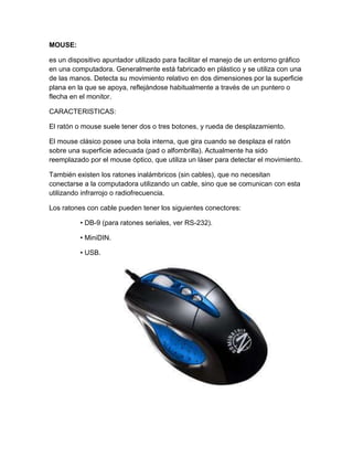 MOUSE:

es un dispositivo apuntador utilizado para facilitar el manejo de un entorno gráfico
en una computadora. Generalmente está fabricado en plástico y se utiliza con una
de las manos. Detecta su movimiento relativo en dos dimensiones por la superficie
plana en la que se apoya, reflejándose habitualmente a través de un puntero o
flecha en el monitor.

CARACTERISTICAS:

El ratón o mouse suele tener dos o tres botones, y rueda de desplazamiento.

El mouse clásico posee una bola interna, que gira cuando se desplaza el ratón
sobre una superficie adecuada (pad o alfombrilla). Actualmente ha sido
reemplazado por el mouse óptico, que utiliza un láser para detectar el movimiento.

También existen los ratones inalámbricos (sin cables), que no necesitan
conectarse a la computadora utilizando un cable, sino que se comunican con esta
utilizando infrarrojo o radiofrecuencia.

Los ratones con cable pueden tener los siguientes conectores:

          • DB-9 (para ratones seriales, ver RS-232).

          • MiniDIN.

          • USB.
 