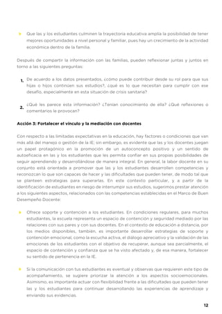 Que las y los estudiantes culminen la trayectoria educativa amplía la posibilidad de tener
mejores oportunidades a nivel personal y familiar, pues hay un crecimiento de la actividad
económica dentro de la familia.
Después de compartir la información con las familias, pueden reflexionar juntas y juntos en
torno a las siguientes preguntas:
De acuerdo a los datos presentados, ¿cómo puede contribuir desde su rol para que sus
hijas o hijos continúen sus estudios?, ¿qué es lo que necesitan para cumplir con ese
desafío, especialmente en esta situación de crisis sanitaria?
¿Qué les parece esta información? ¿Tenían conocimiento de ella? ¿Qué reflexiones o
comentarios le provocan?
Acción 3: Fortalecer el vínculo y la mediación con docentes
Con respecto a las limitadas expectativas en la educación, hay factores o condiciones que van
más allá del manejo o gestión de la IE; sin embargo, es evidente que las y los docentes juegan
un papel protagónico en la promoción de un autoconcepto positivo y un sentido de
autoeficacia en las y los estudiantes que les permita confiar en sus propias posibilidades de
seguir aprendiendo y desarrollándose de manera integral. En general, la labor docente en su
conjunto está orientada a promover que las y los estudiantes desarrollen competencias y
reconozcan lo que son capaces de hacer y las dificultades que pueden tener, de modo tal que
se planteen estrategias para superarlas. En este contexto particular, y a partir de la
identificación de estudiantes en riesgo de interrumpir sus estudios, sugerimos prestar atención
a los siguientes aspectos, relacionados con las competencias establecidas en el Marco de Buen
Desempeño Docente:
Ofrece soporte y contención a los estudiantes. En condiciones regulares, para muchos
estudiantes, la escuela representa un espacio de contención y seguridad mediado por las
relaciones con sus pares y con sus docentes. En el contexto de educación a distancia, por
los medios disponibles, también, es importante desarrollar estrategias de soporte y
contención emocional, como la escucha activa, el diálogo apreciativo y la validación de las
emociones de los estudiantes con el objetivo de recuperar, aunque sea parcialmente, el
espacio de contención y confianza que se ha visto afectado y, de esa manera, fortalecer
su sentido de pertenencia en la IE.
Si la comunicación con tus estudiantes es eventual y observas que requieren este tipo de
acompañamiento, se sugiere priorizar la atención a los aspectos socioemocionales.
Asimismo, es importante actuar con flexibilidad frente a las dificultades que pueden tener
las y los estudiantes para continuar desarrollando las experiencias de aprendizaje y
enviando sus evidencias.
1.
2.
12
 
