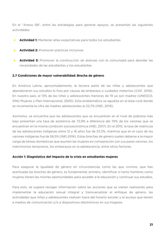 En el “Anexo 08”, entre las estrategias para generar apoyos, se presentan las siguientes
actividades:
Actividad 1: Mantener altas expectativas para todos los estudiantes
Actividad 2: Promover prácticas inclusivas
Actividad 3: Promover la construcción de alianzas con la comunidad para abordar las
necesidades de las estudiantes y los estudiantes
2.7 Condiciones de mayor vulnerabilidad: Brecha de género
En América Latina, aproximadamente, la tercera parte de las niñas y adolescentes que
abandonaron sus estudios lo hizo por causas de embarazo o cuidados maternos (CAF, 2018).
En nuestro país, el 13% de las niñas y adolescentes menores de 19 ya son madres (UNESCO,
ONU Mujeres y Plan Internacional, 2020). Esta problemática se agudiza en el área rural donde
se incrementa la cifra de madres adolescentes al 22,7% (INEI, 2019).
Asimismo, se encuentra que las adolescentes que se encuentran en el nivel de pobreza más
bajo presentan una tasa de asistencia de 72,9% a diferencia del 76% de los varones que se
encuentran en la misma condición socioeconómica (INEI, 2017). En el 2015, la tasa de matrícula
de las adolescentes indígenas entre 12 y 16 años fue de 53.3%, mientras que en el caso de los
varones indígenas fue de 58,5% (INEI 2016). Estas brechas de género suelen deberse a la mayor
carga de tareas domésticas que asumen las mujeres en comparación con sus pares varones, los
matrimonios tempranos, los embarazos en la adolescencia, entre otros factores.
Acción 1: Diagnóstico del impacto de la crisis en estudiantes mujeres
Para asegurar la igualdad de género en circunstancias como las que vivimos, que han
acentuado las brechas de género, es fundamental, primero, identificar si tanto hombres como
mujeres tienen las mismas oportunidades para acceder a la educación y continuar sus estudios.
Para esto, se sugiere recoger información sobre las acciones que se vienen realizando para
implementar la educación sexual integral y transversalizar el enfoque de género, las
actividades que niñas y adolescentes realizan fuera del horario escolar y el acceso que tienen
a medios de comunicación y/o a dispositivos electrónicos en sus hogares.
21
 