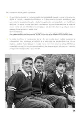 Para prevenirlo, es necesario considerar:
El currículo contempla la implementación de la educación sexual integral y, justamente,
desde la Tutoría y Orientación Educativa, se pueden realizar diversas estrategias para
acompañar a las estudiantes y los estudiantes, y atender sus necesidades en relación con
la educación sexual integral. Para ello, compartimos algunos materiales que te serán de
ayuda como son las “Orientaciones dirigidas a los docentes tutores y tutoras para la
prevención del embarazo adolecente”.
Revisar el enlace:
//www.perueduca.pe/documents/10179/649ee48a-b13a-40a9-a33f-547d192c52ca.
Se debe fortalecer el compromiso de la I. E., por medio de un trabajo colegiado y
colaborativo, para promover el derecho a la educación de adolescentes que ya son
madres y padres. Recuerda que en nuestro marco normativo tenemos la Ley 29600, que
fomenta la reinserción escolar por embarazo y que establece procedimientos y medidas
para garantizar el derecho a la educación.
23
 