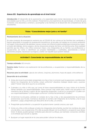 Planteamiento de la situación:
En este contexto de emergencia sanitaria por el COVID-19, las rutinas en las familias han cambiado y
hemos aprendido a conjugar los quehaceres domésticos, la escuela y el trabajo en un mismo ambiente
(el hogar). Esta situación de plantear nuevas rutinas nos ofrece la oportunidad para conocernos mejor,
a través del diálogo, de los juegos y de las situaciones propias de tener a la familia junta. Esta realidad
permite que las niñas y los niños conozcan mejor a los integrantes de su familia, sus profesiones y
ocupaciones, así como a identificar sus propias habilidades y cualidades, aprendiendo a tomar
decisiones propias, reconocer sus logros y soñar con aquello que quieren realizar.
Tiempo estimado: 60 minutos
Nuestra meta: Realizar una exploración de las profesiones, u ocupaciones y responsabilidades de su
familia.
Recursos para la actividad: Lápices de colores, crayones, plumones, hojas de papel, cinta adhesiva
Desarrollo de la actividad:
Antes de iniciar la actividad, pregúntale a tu hija o hijo si conocen qué ocupaciones o profesiones
tienen los integrantes de la familia. ¿Usan uniforme? ¿Quiénes trabajan desde casa y quienes
salen? Tomar nota de lo que te va contando.
Cuéntale a tu niña o niño que, así como él tiene responsabilidades en casa, todos en la familia
tienen también sus responsabilidades. Para conocer más sobre esto, harán una encuesta a los
miembros de la familia, a partir de las siguientes preguntas: ¿cuál es su ocupación? ¿Cuáles son
sus responsabilidades? ¿Utiliza algún uniforme? ¿Utiliza herramientas? ¿Cuáles?
Al terminar la encuesta, siéntate al costado de tu hija o hijo, y lee pausadamente las primeras
anotaciones que hiciste. Comienza diciendo el nombre del integrante de la familia y lee lo que
anotaron. Luego, pregúntale qué descubrió de él o ella, y lo anotas.
Pregúntale qué profesión u ocupación le gustaría tener cuando crezca y por qué.
Invita a tu niña o niño a dibujar a todos los integrantes de la familia, escribir los nombres de cada
uno de ellos y sus ocupaciones. Él o ella se puede dibujar con la profesión u ocupación que desea
tener. Si desea, puede agregar símbolos para decorar su dibujo, por ejemplo: corazones, estrellas
o el símbolo que sea de su agrado.
Busquen un lugar especial en la casa para poder colocar los dibujos.
Anexo 03: Experiencia de aprendizaje en el nivel inicial
Introducción: El desarrollo de la autonomía y la capacidad para tomar decisiones se da en todas las
actividades que la niña y el niño realizan. Presentamos una experiencia de aprendizaje, a modo de guía,
invitando a los docentes a orientar y acompañar a las familias en el desarrollo de competencias de los
estudiantes.
Título: “Conociéndome mejor junto a mi familia”
Actividad 1: Conociendo las responsabilidades de mi familia
•
•
•
•
•
•
26
 