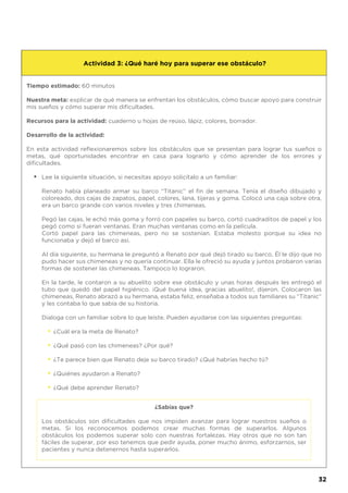 Tiempo estimado: 60 minutos
Nuestra meta: explicar de qué manera se enfrentan los obstáculos, cómo buscar apoyo para construir
mis sueños y cómo superar mis dificultades.
Recursos para la actividad: cuaderno u hojas de reúso, lápiz, colores, borrador.
Desarrollo de la actividad:
En esta actividad reflexionaremos sobre los obstáculos que se presentan para lograr tus sueños o
metas, qué oportunidades encontrar en casa para lograrlo y cómo aprender de los errores y
dificultades.
Lee la siguiente situación, si necesitas apoyo solicítalo a un familiar:
Renato había planeado armar su barco “Titanic” el fin de semana. Tenía el diseño dibujado y
coloreado, dos cajas de zapatos, papel, colores, lana, tijeras y goma. Colocó una caja sobre otra,
era un barco grande con varios niveles y tres chimeneas.
Pegó las cajas, le echó más goma y forró con papeles su barco, cortó cuadraditos de papel y los
pegó como si fueran ventanas. Eran muchas ventanas como en la película.
Cortó papel para las chimeneas, pero no se sostenían. Estaba molesto porque su idea no
funcionaba y dejó el barco así.
Al día siguiente, su hermana le preguntó a Renato por qué dejó tirado su barco. Él le dijo que no
pudo hacer sus chimeneas y no quería continuar. Ella le ofreció su ayuda y juntos probaron varias
formas de sostener las chimeneas. Tampoco lo lograron.
En la tarde, le contaron a su abuelito sobre ese obstáculo y unas horas después les entregó el
tubo que quedó del papel higiénico. ¡Qué buena idea, gracias abuelito!, dijeron. Colocaron las
chimeneas, Renato abrazó a su hermana, estaba feliz, enseñaba a todos sus familiares su “Titanic”
y les contaba lo que sabía de su historia.
Dialoga con un familiar sobre lo que leíste. Pueden ayudarse con las siguientes preguntas:
¿Cuál era la meta de Renato?
¿Qué pasó con las chimeneas? ¿Por qué?
¿Te parece bien que Renato deje su barco tirado? ¿Qué habrías hecho tú?
¿Quiénes ayudaron a Renato?
¿Qué debe aprender Renato?
Actividad 3: ¿Qué haré hoy para superar ese obstáculo?
•
•
•
•
•
•
¿Sabías que?
Los obstáculos son dificultades que nos impiden avanzar para lograr nuestros sueños o
metas. Si los reconocemos podemos crear muchas formas de superarlos. Algunos
obstáculos los podemos superar solo con nuestras fortalezas. Hay otros que no son tan
fáciles de superar, por eso tenemos que pedir ayuda, poner mucho ánimo, esforzarnos, ser
pacientes y nunca detenernos hasta superarlos.
32
 