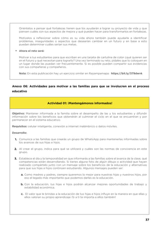 Oriéntelos a pensar qué fortalezas tienen que los ayudarán a lograr su proyecto de vida y que
piensen cuáles son sus aspectos de mejora y qué pueden hacer para transformarlos en fortalezas.
Motívelos a reflexionar sobre cómo es su vida ahora también puede ayudarle a identificar
problemas, inseguridades o aspectos que desearían cambiar en un futuro y en base a esto
puedan determinar cuáles serían sus metas.
Ahora el reto será:
Motivar a tus estudiantes para que escriban en una tarjeta de cartulina de color ¿qué quieren ser
en el futuro y qué necesitan para lograrlo? Una vez terminado su reto, pídales que lo coloquen en
un lugar donde las puedan ver frecuentemente. Si es posible pueden compartir sus evidencias
con sus compañeras y compañeros.
Nota: En esta publicación hay un ejercicio similar en Rayampamapa: https://bit.ly/379dwvk
•
Anexo 06: Actividades para motivar a las familias para que se involucren en el proceso
educativo
Objetivo: Mantener informada a la familia sobre el desempeño de las y los estudiantes y difundir
información sobre los beneficios que obtendrán al culminar el ciclo en el que se encuentran y por
permanecer en el sistema educativo.
Requisitos: celular inteligente, conexión a internet inalámbrico o datos móviles.
Desarrollo:
Comunica a las familias que crearás un grupo de WhatsApp para mantenerlas informadas sobre
los avances de sus hijas e hijos.
Al crear el grupo, indica para qué se utilizará y cuáles son las normas de convivencia en este
grupo.
Establece el día y la temporalidad en que informarás a las familias sobre el avance de la clase, qué
competencias están desarrollando. Si tienes alguna foto de algún dibujo o actividad que hayan
realizado compártelo junto con un mensaje sobre los beneficios de la educación y alternativas
para que sus hijas e hijos continúen estudiando. Algunos mensajes pueden ser:
Como madres y padres, siempre queremos lo mejor para nuestras hijas y nuestros hijos, por
eso el legado más importante que podemos darles es la educación.
Con la educación, tus hijas e hijos podrán alcanzar mejores oportunidades de trabajo y
estabilidad económica.
El valor que le brindas a la educación de tus hijas e hijos influye en la manera en que ellas y
ellos valoran su propio aprendizaje ¡Si a ti te importa a ellos también!
Actividad 01: ¡Mantengámonos informados!
1.
2.
3.
a.
b.
c.
37
 