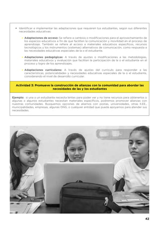 Identificar e implementar las adaptaciones que requieren tus estudiantes, según sus diferentes
necesidades educativas:
Adaptaciones de acceso: Se refiere a cambios o modificaciones para el aprovechamiento de
los espacios educativos a fin de que faciliten la comunicación y movilidad en el proceso de
aprendizaje. También se refiere al acceso a materiales educativos específicos, recursos
tecnológicos y los instrumentos (sistemas) alternativos de comunicación, como respuesta a
las necesidades educativas especiales de la o el estudiante.
Adaptaciones pedagógicas: A través de ajustes o modificaciones a las metodologías,
materiales educativos y evaluación que faciliten la participación de la o el estudiante en el
proceso y logro de los aprendizajes.
Adaptaciones curriculares: A través de ajustes del currículo para responder a las
características, potencialidades y necesidades educativas especiales de la o el estudiante,
considerando el nivel de desarrollo curricular.
•
•
•
•
Ejemplo: si una o un estudiante necesita lentes para poder ver y no tiene recursos para obtenerlos o
algunas o algunos estudiantes necesitan materiales específicos, podremos promover alianzas con
nuestras comunidades. Busquemos opciones de aliarnos con postas, universidades, otras II.EE.,
municipalidades, empresas, algunas ONG, o cualquier entidad que pueda apoyarnos para atender sus
necesidades.
Actividad 3: Promueve la construcción de alianzas con la comunidad para abordar las
necesidades de las y los estudiantes
42
 