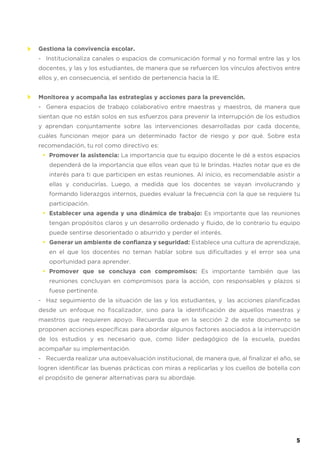 Gestiona la convivencia escolar.
- Institucionaliza canales o espacios de comunicación formal y no formal entre las y los
docentes, y las y los estudiantes, de manera que se refuercen los vínculos afectivos entre
ellos y, en consecuencia, el sentido de pertenencia hacia la IE.
Monitorea y acompaña las estrategias y acciones para la prevención.
- Genera espacios de trabajo colaborativo entre maestras y maestros, de manera que
sientan que no están solos en sus esfuerzos para prevenir la interrupción de los estudios
y aprendan conjuntamente sobre las intervenciones desarrolladas por cada docente,
cuáles funcionan mejor para un determinado factor de riesgo y por qué. Sobre esta
recomendación, tu rol como directivo es:
Promover la asistencia: La importancia que tu equipo docente le dé a estos espacios
dependerá de la importancia que ellos vean que tú le brindas. Hazles notar que es de
interés para ti que participen en estas reuniones. Al inicio, es recomendable asistir a
ellas y conducirlas. Luego, a medida que los docentes se vayan involucrando y
formando liderazgos internos, puedes evaluar la frecuencia con la que se requiere tu
participación.
Establecer una agenda y una dinámica de trabajo: Es importante que las reuniones
tengan propósitos claros y un desarrollo ordenado y fluido, de lo contrario tu equipo
puede sentirse desorientado o aburrido y perder el interés.
Generar un ambiente de confianza y seguridad: Establece una cultura de aprendizaje,
en el que los docentes no teman hablar sobre sus dificultades y el error sea una
oportunidad para aprender.
Promover que se concluya con compromisos: Es importante también que las
reuniones concluyan en compromisos para la acción, con responsables y plazos si
fuese pertinente.
- Haz seguimiento de la situación de las y los estudiantes, y las acciones planificadas
desde un enfoque no fiscalizador, sino para la identificación de aquellos maestras y
maestros que requieren apoyo. Recuerda que en la sección 2 de este documento se
proponen acciones específicas para abordar algunos factores asociados a la interrupción
de los estudios y es necesario que, como líder pedagógico de la escuela, puedas
acompañar su implementación.
- Recuerda realizar una autoevaluación institucional, de manera que, al finalizar el año, se
logren identificar las buenas prácticas con miras a replicarlas y los cuellos de botella con
el propósito de generar alternativas para su abordaje.
•
•
•
•
5
 
