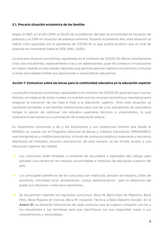 2.1. Precaria situación económica de las familias
Según el INEI, en el año 2019, el 20,2% de la población del país se encontraba en situación de
pobreza y el 2,9% en situación de pobreza extrema. Durante el presente año, esta situación se
habría visto agravada por la pandemia de COVID-19, lo que podría producir que el nivel de
pobreza se incremente hasta el 30% (INEI, 2020).
La precaria situación económica, agudizada en el contexto de COVID-19, afecta directamente
a las y los estudiantes, especialmente a las y los adolescentes, pues les conduce a involucrarse
en mayor medida en actividades laborales que permita generar ingresos económicos; inclusive
si estas actividades limitan sus aspiraciones y expectativas educativas.
Acción 1: Comunicar sobre las becas para la continuidad educativa en la educación superior
La precaria situación económica, agudizada en el contexto de COVID-19, generará que muchas
familias, en especial de zonas rurales, no cuenten con los recursos económicos necesarios para
asegurar la transición de sus hijas e hijos a la educación superior. Ante esta situación, es
necesario brindarles a las familias orientaciones para que las y los estudiantes de secundaria
tengan la opción de continuar con estudios superiores técnicos o universitarios, lo cual
motivará la permanencia y culminación de la educación básica.
Es importante comunicar a las y los estudiantes y sus respectivas familias que desde el
MINEDU se cuenta con el Programa Nacional de Becas y Créditos Educativos (PRONABEC)
que otorga becas y créditos educativos, a través de concursos públicos a peruanas y peruanos
talentosos de limitados recursos económicos; de esta manera, se les brinda acceso a una
educación superior de calidad.
Los concursos están dirigidos a escolares de secundaria y egresados del colegio para
estudiar una carrera en las mejores universidades e institutos de educación superior del
país.
Los principales beneficios de los concursos son matrícula, pensión de estudios, útiles de
escritorio, movilidad local, alimentación, costos administrativos para la obtención del
grado y/o titulación, entre otros beneficios.
Se encuentran vigentes los siguientes concursos: Beca 18, Beca Hijos de Maestros, Beca
Perú, Beca Mujeres en Ciencia, Beca Mi Vocación Técnica y Beca Deporte Escolar. En el
Anexo 01, se presenta información de cada concurso que se sugiere compartir con las y
los estudiantes y sus familiares para que identifiquen los que responden mejor a sus
características y necesidades.
7
 