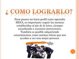 Para poseer un buen perfil como aprendiz
SENA, es importante seguir las normas
establecidas al pie de la letra, siempre
escuchando a nuestros instructores.
También es posible adquiriendo
conocimientos, como normas éticas que nos
ayudan a ser una mejor persona.

 