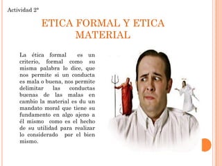 Actividad 2°

ETICA FORMAL Y ETICA
MATERIAL
La ética formal
es un
criterio, formal como su
misma palabra lo dice, que
nos permite si un conducta
es mala o buena, nos permite
delimitar
las
conductas
buenas de las malas en
cambio la material es du un
mandato moral que tiene su
fundamento en algo ajeno a
él mismo como es el hecho
de su utilidad para realizar
lo considerado por el bien
mismo.

 