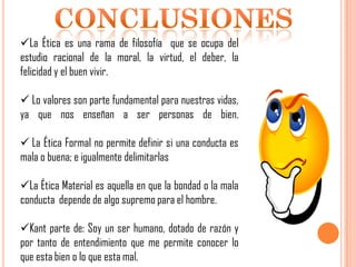 La Ética es una rama de filosofía que se ocupa del
estudio racional de la moral, la virtud, el deber, la
felicidad y el buen vivir.
 Lo valores son parte fundamental para nuestras vidas,
ya que nos enseñan a ser personas de bien.
 La Ética Formal no permite definir si una conducta es
mala o buena; e igualmente delimitarlas

La Ética Material es aquella en que la bondad o la mala
conducta depende de algo supremo para el hombre.
Kant parte de: Soy un ser humano, dotado de razón y
por tanto de entendimiento que me permite conocer lo
que esta bien o lo que esta mal.

 
