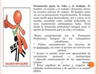 Formación para la vida y el trabajo. El
hombre, el mundo y el trabajo, elementos claves
en nuestro sistema de valores. El hombre como
un ser en permanente transformación. El trabajo
como medio para desarrollarse, ser y crecer en el
mundo, concebido como unidad indivisible en
cuya construcción participamos todos. Visto
desde la formación profesional integral como el
aporte de formación para la vida y el trabajo.
*Estoy comprometido
con la Formación
Profesional Integral de los trabajadores
colombianos.
* Utilizo racionalmente los recursos de
la institución, asi como el prestar un servicio con
calidad.
* Asumo el cambio como una oportunidad de
crecimiento
personal
e
institucional
* Aprendo continuamente de las experiencias
propias
y
ajenas.
* Estoy orgulloso de portar y respetar los
símbolos institucionales y de aportar a la misión
SENA.

 
