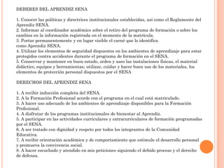 DEBERES DEL APRENDIZ SENA
1. Conocer las políticas y directrices institucionales establecidas, así como el Reglamento del
Aprendiz SENA.
2. Informar al coordinador académico sobre el retiro del programa de formación o sobre los
cambios en la información registrada en el momento de la matrícula.
3. Portar permanentemente y en lugar visible el carné que lo identifica
como Aprendiz SENA.
4. Utilizar los elementos de seguridad dispuestos en los ambientes de aprendizaje para estar
protegidos contra accidentes durante el programa de formación en el SENA.
5. Conservar y mantener en buen estado, orden y aseo las instalaciones físicas, el material
didáctico, equipos y herramientas; utilizar, cuidar y hacer buen uso de los materiales, los
elementos de protección personal dispuestos por el SENA
DERECHOS DEL APRENDIZ SENA

1. A recibir inducción completa del SENA.
2. A la Formación Profesional acorde con el programa en el cual está matriculado.
3. A hacer uso adecuado de los ambientes de aprendizaje disponibles para la Formación
Profesional.
4. A disfrutar de los programas institucionales de bienestar al Aprendiz.
5. A participar en las actividades curriculares y extracurriculares de formación programadas
por el SENA.
6. A ser tratado con dignidad y respeto por todos los integrantes de la Comunidad
Educativa.
7. A recibir orientación académica y de comportamiento que estimule el desarrollo personal
y promueva la convivencia social.
8. A hacer escuchado y atendido en mis peticiones siguiendo el debido proceso y el derecho
de defensa.

 