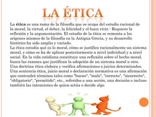 La ética es una rama de la filosofía que se ocupa del estudio racional de
la moral, la virtud, el deber, la felicidad y el buen vivir.1 Requiere la
reflexión y la argumentación. El estudio de la ética se remonta a los
orígenes mismos de la filosofía en la Antigua Grecia, y su desarrollo
histórico ha sido amplio y variado.
La ética estudia qué es lo moral, cómo se justifica racionalmente un sistema
moral, y cómo se ha de aplicar posteriormente a nivel individual y a nivel
social. En la vida cotidiana constituye una reflexión sobre el hecho moral,
busca las razones que justifican la adopción de un sistema moral u otro.
Una doctrina ética elabora y verifica afirmaciones o juicios determinados.
Una sentencia ética, juicio moral o declaración normativa es una afirmación
que contendrá términos tales como "bueno", "malo", "correcto", "incorrecto",
"obligatorio", "permitido", etc., referidos a una acción, una decisión o incluso
también las intenciones de quien actúa o decide algo

 