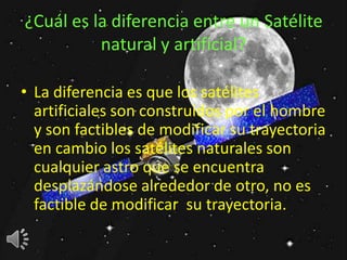 ¿Cuál es la diferencia entre un Satélite
          natural y artificial?

• La diferencia es que los satélites
  artificiales son construidos por el hombre
  y son factibles de modificar su trayectoria
  en cambio los satélites naturales son
  cualquier astro que se encuentra
  desplazándose alrededor de otro, no es
  factible de modificar su trayectoria.
 