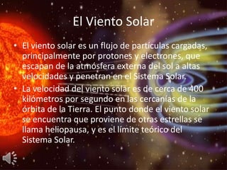 El Viento Solar
• El viento solar es un flujo de partículas cargadas,
  principalmente por protones y electrones, que
  escapan de la atmósfera externa del sol a altas
  velocidades y penetran en el Sistema Solar.
• La velocidad del viento solar es de cerca de 400
  kilómetros por segundo en las cercanías de la
  órbita de la Tierra. El punto donde el viento solar
  se encuentra que proviene de otras estrellas se
  llama heliopausa, y es el límite teórico del
  Sistema Solar.
 