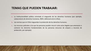 TEMAS QUE PUEDEN TRABAJAR:
a. La institucionalidad pública orientada al resguardo de los derechos humanos (por ejemplo,
subsecretaría de derechos humanos, INDH, defensoría de la niñez).
b. Las normas que en Chile resguardan la protección de los derechos humanos.
c. Los recursos judiciales a los que las personas pueden recurrir ante actos ilegales que amenacen o
vulneren los derechos fundamentales de las personas (recursos de amparo y recursos de
protección, por ejemplo).
 