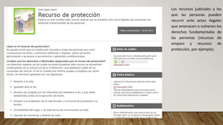 Los recursos judiciales a los
que las personas pueden
recurrir ante actos ilegales
que amenacen o vulneren los
derechos fundamentales de
las personas (recursos de
amparo y recursos de
protección, por ejemplo).
 