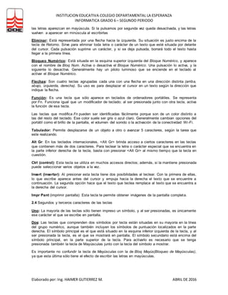 INSTITUCION EDUCATIVA COLEGIO DEPARTAMENTAL LA ESPERANZA
INFORMATICA GRADO 6 – SEGUNDO PERIODO
Elaborado por: Ing. HAIMER GUTIERREZ M. ABRIL DE 2016
las letras aparezcan en mayúscula. Si la pulsamos por segunda vez queda desactivada, y las letras
vuelven a aparecer en minúscula al escribirlas
Eliminar: Está representada por una flecha hacia la izquierda. Su situación es justo encima de la
tecla de Retorno. Sirve para eliminar toda letra o carácter de un texto que esté situada por delante
del cursor. Cada pulsación suprime un carácter, y si se deja pulsada, borrará todo el texto hasta
llegar a la primera línea.
Bloqueo Numérico: Está situada en la esquina superior izquierda del Bloque Numérico, y aparece
con el nombre de Bloq Num. Activa o desactiva el Bloque Numérico. Una pulsación lo activa, y la
siguiente lo desactiva. Generalmente hay un piloto luminoso que se enciende en el teclado al
activar el Bloque Numérico.
Flechas: Son cuatro teclas agrupadas cada una con una flecha en una dirección distinta (arriba,
abajo, izquierda, derecha). Su uso es para desplazar el cursor en un texto según la dirección que
indique la flecha.
Función: Es una tecla que sólo aparece en teclados de ordenadores portátiles. Se representa
por Fn. Funciona igual que un modificador de teclado; al ser presionada junto con otra tecla, activa
la función de esa tecla.
Las teclas que modifica Fn pueden ser identificadas fácilmente porque son de un color distinto a
las del resto del teclado. Ese color suele ser gris o azul claro. Generalmente cambian opciones del
portátil como el brillo de la pantalla, el volumen del sonido o la activación de la conectividad Wi-Fi.
Tabulador: Permite desplazarse de un objeto a otro o avanzar 5 caracteres, según la tarea que
este realizando.
Alt Gr: En los teclados internacionales, <Alt Gr> brinda acceso a ciertos caracteres en las teclas
que contienen más de dos caracteres. Para teclear la letra o carácter especial que se encuentra en
la parte inferior derecha de la tecla, basta con presionar <Alt Gr> al mismo tiempo que la tecla en
cuestión.
Ctrl (control): Esta tecla se utiliza en muchos accesos directos; además, si la mantiene presionada
puede seleccionar varios objetos a la vez.
Insert (insertar): Al presionar esta tecla tiene dos posibilidades al teclear. Con la primera de ellas,
lo que escribe aparece antes del cursor y empuja hacia la derecha el texto que se encuentre a
continuación. La segunda opción hace que el texto que teclea remplace al texto que se encuentra a
la derecha del cursor.
Impr Pant (imprimir pantalla): Esta tecla te permite obtener imágenes de la pantalla completa.
2.4 Segundos y terceros caracteres de las teclas
Uno: La mayoría de las teclas sólo tienen impreso un símbolo, y al ser presionadas, es únicamente
ese carácter el que se escribe en pantalla.
Dos: Las teclas que comprenden dos símbolos por tecla están situadas en su mayoría en la línea
del grupo numérico, aunque también incluyen los símbolos de puntuación localizados en la parte
derecha. El símbolo principal es el que está situado en la esquina inferior izquierda de la tecla, y al
ser presionada la tecla, es el que se mostrará en pantalla. El símbolo secundario está encima del
símbolo principal, en la parte superior de la tecla. Para activarlo es necesario que se tenga
presionada también la tecla de Mayúsculas junto con la tecla del símbolo a mostrar.
Es importante no confundir la tecla de Mayúsculas con la de Bloq Mayús(Bloqueo de Mayúsculas),
ya que esta última sólo tiene el efecto de escribir las letras en mayúsculas.
 