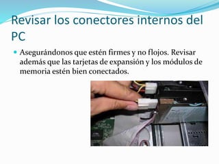 Revisar los conectores internos del
PC
 Asegurándonos que estén firmes y no flojos. Revisar
además que las tarjetas de expansión y los módulos de
memoria estén bien conectados.
 