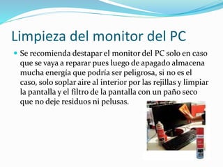 Limpieza del monitor del PC
 Se recomienda destapar el monitor del PC solo en caso
que se vaya a reparar pues luego de apagado almacena
mucha energía que podría ser peligrosa, si no es el
caso, solo soplar aire al interior por las rejillas y limpiar
la pantalla y el filtro de la pantalla con un paño seco
que no deje residuos ni pelusas.
 