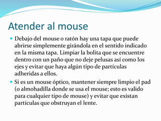 Atender al mouse
 Debajo del mouse o ratón hay una tapa que puede
abrirse simplemente girándola en el sentido indicado
en la misma tapa. Limpiar la bolita que se encuentre
dentro con un paño que no deje pelusas así como los
ejes y evitar que haya algún tipo de partículas
adheridas a ellos.
 Si es un mouse óptico, mantener siempre limpio el pad
(o almohadilla donde se usa el mouse; esto es valido
para cualquier tipo de mouse) y evitar que existan
partículas que obstruyan el lente.
 