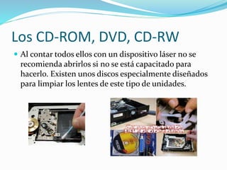 Los CD-ROM, DVD, CD-RW
 Al contar todos ellos con un dispositivo láser no se
recomienda abrirlos si no se está capacitado para
hacerlo. Existen unos discos especialmente diseñados
para limpiar los lentes de este tipo de unidades.
 