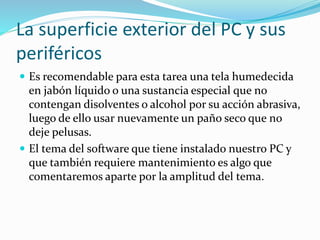 La superficie exterior del PC y sus
periféricos
 Es recomendable para esta tarea una tela humedecida
en jabón líquido o una sustancia especial que no
contengan disolventes o alcohol por su acción abrasiva,
luego de ello usar nuevamente un paño seco que no
deje pelusas.
 El tema del software que tiene instalado nuestro PC y
que también requiere mantenimiento es algo que
comentaremos aparte por la amplitud del tema.
 