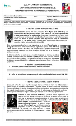 HISTORIA –UNIDAD 1 (1º - 2º M EDIO) – HISTORIA DE C HILE P ágina 1 de 2
EscuelaNuevoFuturo.Lota.
 LECTURA 1: CRISIS DEL FRENTE POPULAR (1952)
El Frente Popular gobernó Chile con 3 presidentes: Pedro Aguirre Cerda (1938-1941), Juan
Antonio Ríos (1942-1946) y Gabriel González Videla (1946-1952). Este último Presidente llegó
al poder con el apoyo del partido Comunista. Sin embargo, influenciado por los Estados Unidos
que querían evitar la influencia de la Unión Soviética y los comunistas en América Latina (en plena
Guerra Fría) declaró el partido comunista como ilegal mediante la Ley de Defensa de la
Democracia o “Ley Maldita” (1948). Por este motivo, los comunistas fueron perseguidos y
detenidos. Esta Ley recién se derogó (anuló) en 1958.
Estas persecuciones políticas fueron muy impopulares por lo que el Frente Popular no
consiguió la reelección. En su reemplazo llegó al gobierno el general Carlos Ibáñez del
Campo (segundo gobierno, 1952-1958). Este Presidente llegó al gobierno utilizando como
slogan de campaña una escoba, con la cual simbolizaba “limpiar el país de las discusiones
políticas sin sentido”.
El Gobierno de Ibáñez se caracterizó por un carácter Populista, es decir, que apelaba al
“pueblo” (clases populares) para fortalecer su poder (regalos, bonos, subsidios, viviendas,
etc) y con un discurso que atacaba a la clase media y la clase alta. Sin embargo, las reformas
de Ibáñez no tuvieron éxito debido a su bajo apoyo en el Congreso (Cámara de Senadores
y Diputados)
 RESUMEN 1: COMPRENDIENDO LO LEÍDO.
1. ¿Qué fue lo que hizo Gabriel González con el Partido Comunista?
………………………………………………………………………………………………………………………………………………………………………………………………………
………………………………………………………………………………………………………………………………………………………………………………………………………
……………………………………………………………………………………………………………………………………………………………………………………………………..
2. Define las características que tuvo el segundo gobierno de Carlos Ibáñez del Campo (1952-1958)
………………………………………………………………………………………………………………………………………………………………………………………………………
………………………………………………………………………………………………………………………………………………………………………………………………………
…………………………………………………………………………………………………………………………………………………………………………………………………….
 LECTURA 2: DE ALESSANDRI A ALLENDE (1958-1970)
Chile durante estos años estuvo muy influenciado por el clima mundial de la Guerra Fría. Hubo candidatos y
partidos políticos de izquierda (Salvador Allende y la Unidad Popular), el centro (Eduardo Frei Montalva y la
Democracia Cristiana) y la derecha (Jorge Alessandri). Estos gobiernos todos fueron elegidos democráticamente
(por votación ciudadana) pero el clima político y la tensión de la época provocó fuertes crisis económicas y
políticas que desembocaron en un golpe de Estado y la instalación de una dictadura (Augusto Pinochet.
Gobierno de Jorge Alessandri (1958-1964). Apodado el “Paleta”, representaba a la
Derecha tradicional, aunque su programa de gobierno se hacía llamar “anti-partidista”, es
decir, que no necesitaba de los partidos políticos. Su gobierno buscó la modernización
económica del país. Firmó con los Estados Unidos y el Presidente Kennedy una Alianza
para el Progreso (cooperación económica y social, para
frenar la influencia soviética) y se aplicó por primera
vez una Reforma Agraria que consistía en revisar las
propiedades de tierra en los campos y cuántas de estas
tierras efectivamente se utilizaban para algo productivo o estaban
abandonadas, dejando familias trabajadoras sin un lugar donde vivir y trabajar
esta tierra.
Profesores: Rolando Chaparro Gehren
SchairNúñez Olave / Carolina Espinoza Cortés
Fecha: Asignatura: ÁMBITO SOCIOLINGÜÍSTICO
ESTUDIANTE: CURSO: 1º / 2º Medio
Indicadores de Logro: Aplicar el concepto de democratización al análisis de las transformaciones estructurales de mediados de siglo
(Historia). Clasifican sustantivos entre contables e incontables Identifican partes de una ciudad en un mapa (Inglés). Dramatización y
narrativa de personajes (Lenguaje)
GUÍA Nº14. PRIMERO / SEGUNDO MEDIO.
ÁMBITO SOCIOLINGÜÍSTICO (HISTORIA/INGLÉS/LENGUAJE).
HISTORIA DE CHILE 1964-1970: REFORMAS SOCIALES Y CRISIS POLÍTICA.
 