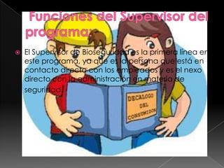    El Supervisor de Bioseguridad es la primera línea en
    este programa, ya que es la persona que está en
    contacto directo con los empleados y es el nexo
    directo con la administración en materia de
    seguridad.
 