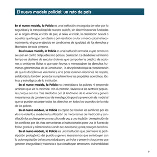 el nuevo modelo policial: un reto de país


en el nuevo modelo, la policía es una institución encargada de velar por la
seguridad y la tranquilidad de nuestro pueblo, sin discriminaciones fundadas
en el origen étnico, el color de piel, el sexo, el credo, la orientación sexual o
aquellas que tengan por objeto o por resultado anular o menoscabar el reco-
nocimiento, el goce o ejercicio en condiciones de igualdad, de los derechos y
libertades de toda persona.
    en el nuevo modelo, la policía es una institución armada, cuyas armas no
se usan en contra del pueblo sino para su protección. Es obediente y al mismo
tiempo se abstiene de ejecutar órdenes que comporten la práctica de accio-
nes u omisiones ilícitas o que sean lesivas o menoscaben los derechos hu-
manos garantizados en la Constitución. Es disciplinada bajo la consideración
de que la disciplina es voluntaria y sirve para sostener relaciones de respeto,
solidaridad y también para dar cumplimiento a los propósitos operativos, tác-
ticos y estratégicos de la institución.
    en el nuevo modelo, la policía no criminaliza a los pobres ni emprende
acciones que les re-victimice. Por el contrario, favorece a los sectores popula-
res porque son los más afectados por el fenómeno de la violencia y genera
mecanismos de convivencia y de investigación para la prevención de modo tal
que se puedan alcanzar todos los derechos en todos los aspectos de la vida
de los pobres.
    en el nuevo modelo, la policía es capaz de resolver los conflictos por las
vías no violentas, mediante la utilización de mecanismos de mediación y con-
ciliación los cuales generan una cultura de paz y una tradición de resolución de
los conflictos por las vías comunitarias e institucionales pero usa la fuerza de
forma gradual y diferenciada cuando sea necesario y para proteger derechos.
    en el nuevo modelo, la policía es una institución que promueve la parti-
cipación protagónica del pueblo y genera mecanismos que contribuyen con
la autorregulación de la comunidad, para controlar y prevenir situaciones que
generen inseguridad y violencia o que constituyan amenazas, vulnerabilidad

                                                                                    9
 