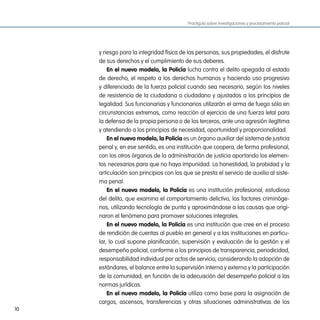 Practiguía sobre investigaciones y procesamiento policial




     y riesgo para la integridad física de las personas, sus propiedades, el disfrute
     de sus derechos y el cumplimiento de sus deberes.
         en el nuevo modelo, la policía lucha contra el delito apegada al estado
     de derecho, el respeto a los derechos humanos y haciendo uso progresivo
     y diferenciado de la fuerza policial cuando sea necesario, según los niveles
     de resistencia de la ciudadana o ciudadano y ajustados a los principios de
     legalidad. Sus funcionarias y funcionarios utilizarán el arma de fuego sólo en
     circunstancias extremas, como reacción al ejercicio de una fuerza letal para
     la defensa de la propia persona o de los terceros, ante una agresión ilegítima
     y atendiendo a los principios de necesidad, oportunidad y proporcionalidad.
         en el nuevo modelo, la policía es un órgano auxiliar del sistema de justicia
     penal y, en ese sentido, es una institución que coopera, de forma profesional,
     con los otros órganos de la administración de justicia aportando los elemen-
     tos necesarios para que no haya impunidad. La honestidad, la probidad y la
     articulación son principios con los que se presta el servicio de auxilio al siste-
     ma penal.
         en el nuevo modelo, la policía es una institución profesional, estudiosa
     del delito, que examina el comportamiento delictivo, los factores criminóge-
     nos, utilizando tecnología de punta y aproximándose a las causas que origi-
     naron el fenómeno para promover soluciones integrales.
         en el nuevo modelo, la policía es una institución que cree en el proceso
     de rendición de cuentas al pueblo en general y a las instituciones en particu-
     lar, lo cual supone planificación, supervisión y evaluación de la gestión y el
     desempeño policial, conforme a los principios de transparencia, periodicidad,
     responsabilidad individual por actos de servicio, considerando la adopción de
     estándares, el balance entre la supervisión interna y externa y la participación
     de la comunidad, en función de la adecuación del desempeño policial a las
     normas jurídicas.
         en el nuevo modelo, la policía utiliza como base para la asignación de
     cargos, ascensos, transferencias y otras situaciones administrativas de los
10
 