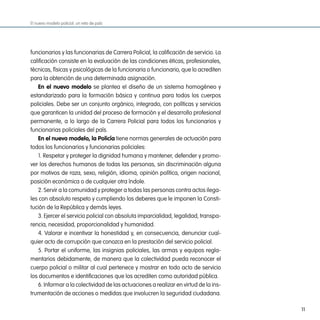 El nuevo modelo policial: un reto de país




funcionarios y las funcionarias de Carrera Policial, la calificación de servicio. La
calificación consiste en la evaluación de las condiciones éticas, profesionales,
técnicas, físicas y psicológicas de la funcionaria o funcionario, que lo acrediten
para la obtención de una determinada asignación.
   en el nuevo modelo se plantea el diseño de un sistema homogéneo y
estandarizado para la formación básica y continua para todos los cuerpos
policiales. Debe ser un conjunto orgánico, integrado, con políticas y servicios
que garanticen la unidad del proceso de formación y el desarrollo profesional
permanente, a lo largo de la Carrera Policial para todos los funcionarios y
funcionarias policiales del país.
   en el nuevo modelo, la policía tiene normas generales de actuación para
todos los funcionarios y funcionarias policiales:
   1. Respetar y proteger la dignidad humana y mantener, defender y promo-
ver los derechos humanos de todas las personas, sin discriminación alguna
por motivos de raza, sexo, religión, idioma, opinión política, origen nacional,
posición económica o de cualquier otra índole.
   2. Servir a la comunidad y proteger a todas las personas contra actos ilega-
les con absoluto respeto y cumpliendo los deberes que le imponen la Consti-
tución de la República y demás leyes.
   3. Ejercer el servicio policial con absoluta imparcialidad, legalidad, transpa-
rencia, necesidad, proporcionalidad y humanidad.
   4. Valorar e incentivar la honestidad y, en consecuencia, denunciar cual-
quier acto de corrupción que conozca en la prestación del servicio policial.
   5. Portar el uniforme, las insignias policiales, las armas y equipos regla-
mentarios debidamente, de manera que la colectividad pueda reconocer el
cuerpo policial o militar al cual pertenece y mostrar en todo acto de servicio
los documentos e identificaciones que los acrediten como autoridad pública.
   6. Informar a la colectividad de las actuaciones a realizar en virtud de la ins-
trumentación de acciones o medidas que involucren la seguridad ciudadana.

                                                                                       11
 